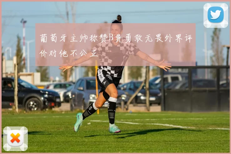 葡萄牙主帅称赞B费勇敢无畏外界评价对他不公正