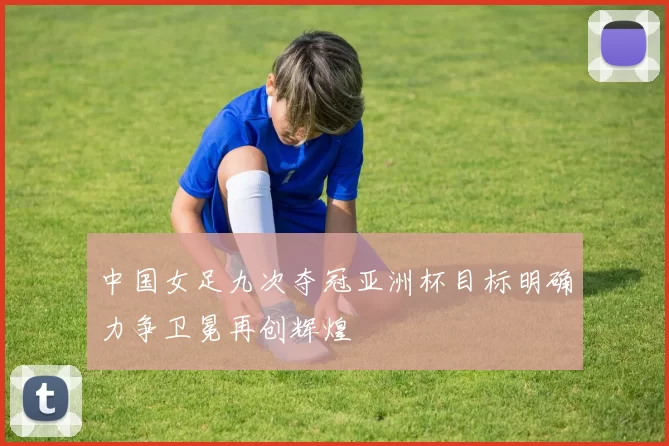 中国女足九次夺冠亚洲杯目标明确力争卫冕再创辉煌