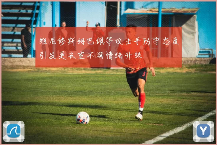 维尼修斯姆巴佩等攻击手防守态度引发更衣室不满情绪升级
