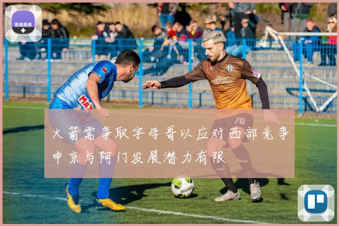 火箭需争取字母哥以应对西部竞争申京与阿门发展潜力有限