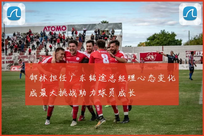 郜林担任广东铭途总经理心态变化成最大挑战助力球员成长