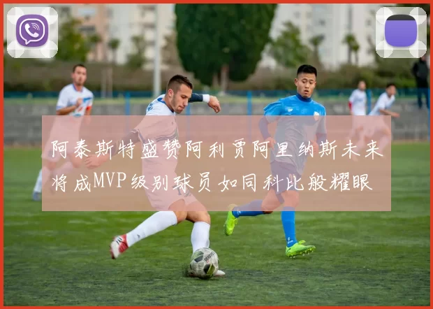 阿泰斯特盛赞阿利贾阿里纳斯未来将成MVP级别球员如同科比般耀眼