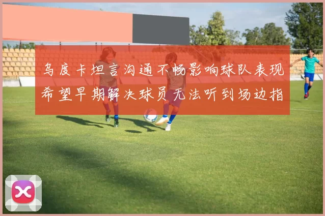乌度卡坦言沟通不畅影响球队表现希望早期解决球员无法听到场边指令