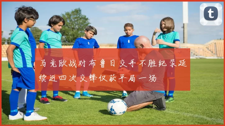 马竞欧战对布鲁日交手不胜纪录延续近四次交锋仅获平局一场