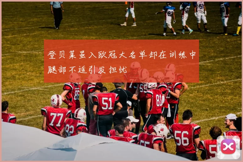 登贝莱虽入欧冠大名单却在训练中腿部不适引发担忧