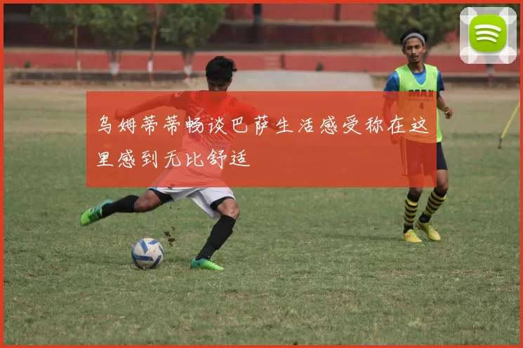 乌姆蒂蒂畅谈巴萨生活感受称在这里感到无比舒适