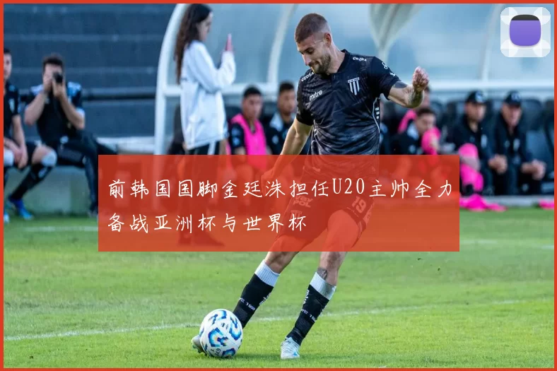 前韩国国脚金廷洙担任U20主帅全力备战亚洲杯与世界杯