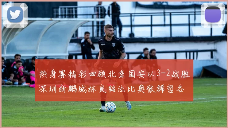热身赛精彩回顾北京国安以3-2战胜深圳新鹏城林良铭法比奥张稀哲各入一球