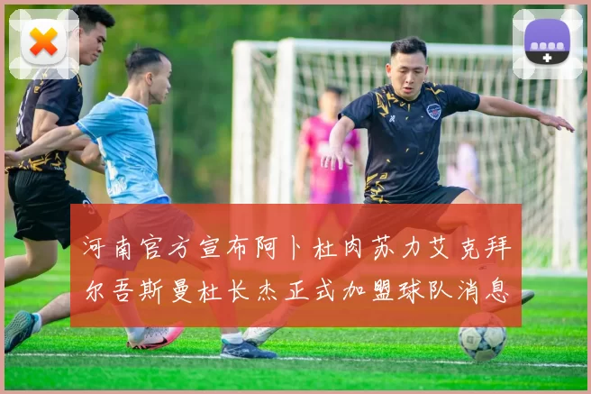 河南官方宣布阿卜杜肉苏力艾克拜尔吾斯曼杜长杰正式加盟球队消息
