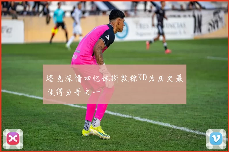 塔克深情回忆休斯敦称KD为历史最佳得分手之一
