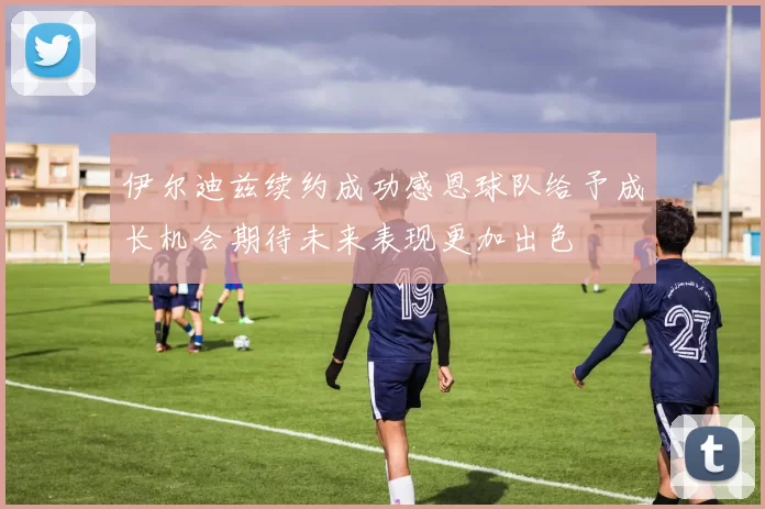 伊尔迪兹续约成功感恩球队给予成长机会期待未来表现更加出色