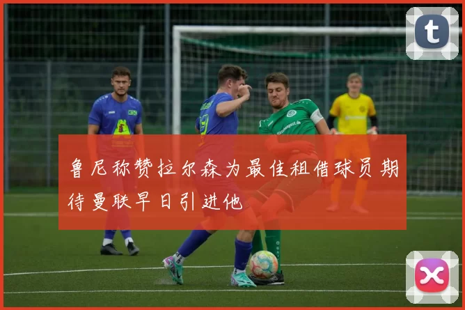 鲁尼称赞拉尔森为最佳租借球员期待曼联早日引进他