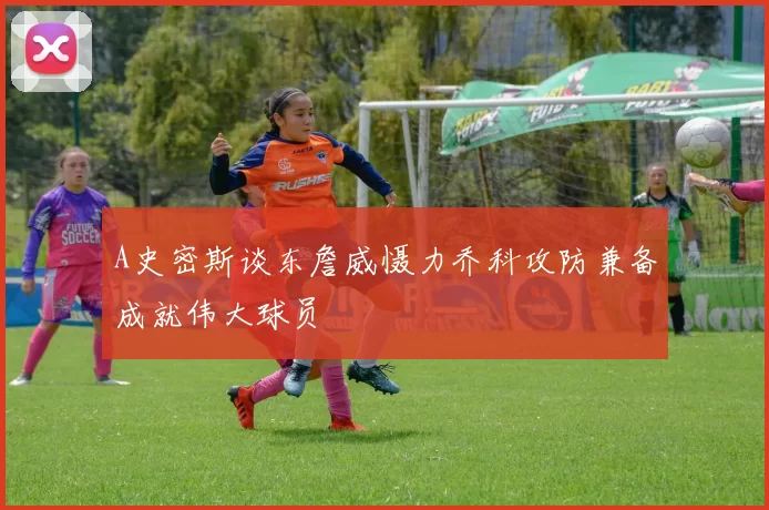 A史密斯谈东詹威慑力乔科攻防兼备成就伟大球员