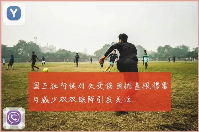国王独行侠对决受伤困扰基根穆雷与威少双双缺阵引发关注