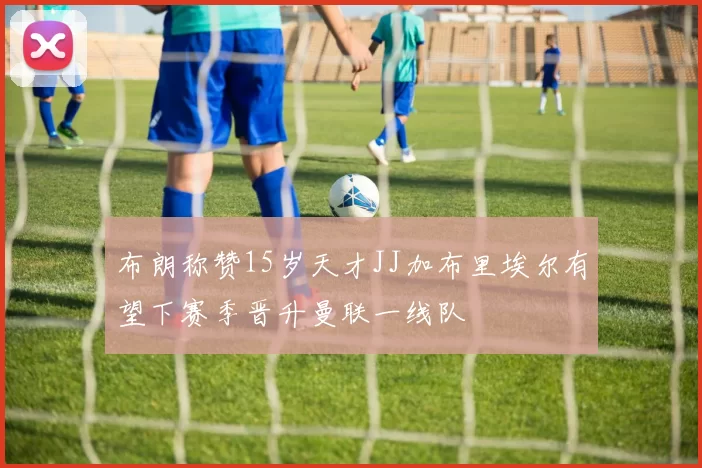 布朗称赞15岁天才JJ加布里埃尔有望下赛季晋升曼联一线队