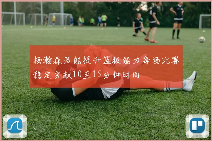 杨瀚森若能提升篮板能力每场比赛稳定贡献10至15分钟时间