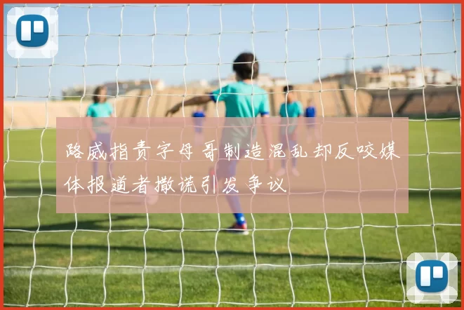 路威指责字母哥制造混乱却反咬媒体报道者撒谎引发争议