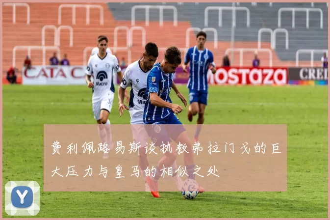 费利佩路易斯谈执教弗拉门戈的巨大压力与皇马的相似之处