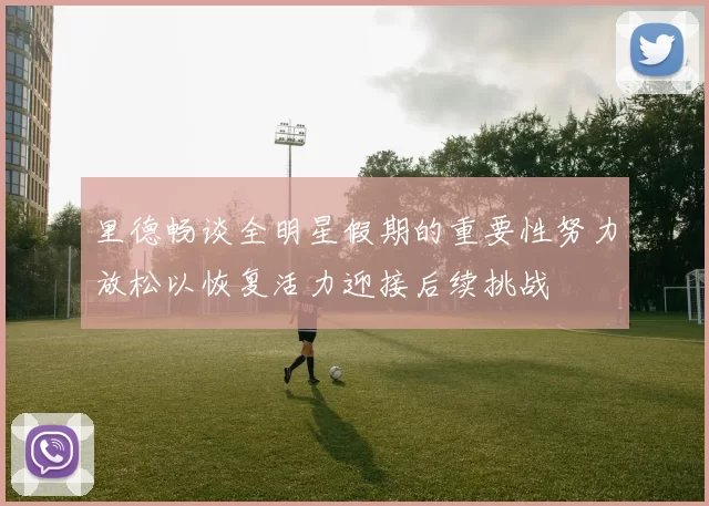 里德畅谈全明星假期的重要性努力放松以恢复活力迎接后续挑战